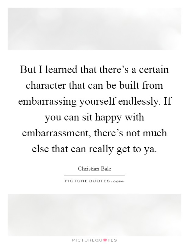 But I learned that there's a certain character that can be built from embarrassing yourself endlessly. If you can sit happy with embarrassment, there's not much else that can really get to ya. Picture Quote #1