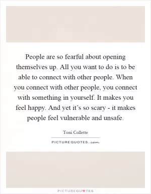People are so fearful about opening themselves up. All you want to do is to be able to connect with other people. When you connect with other people, you connect with something in yourself. It makes you feel happy. And yet it’s so scary - it makes people feel vulnerable and unsafe Picture Quote #1
