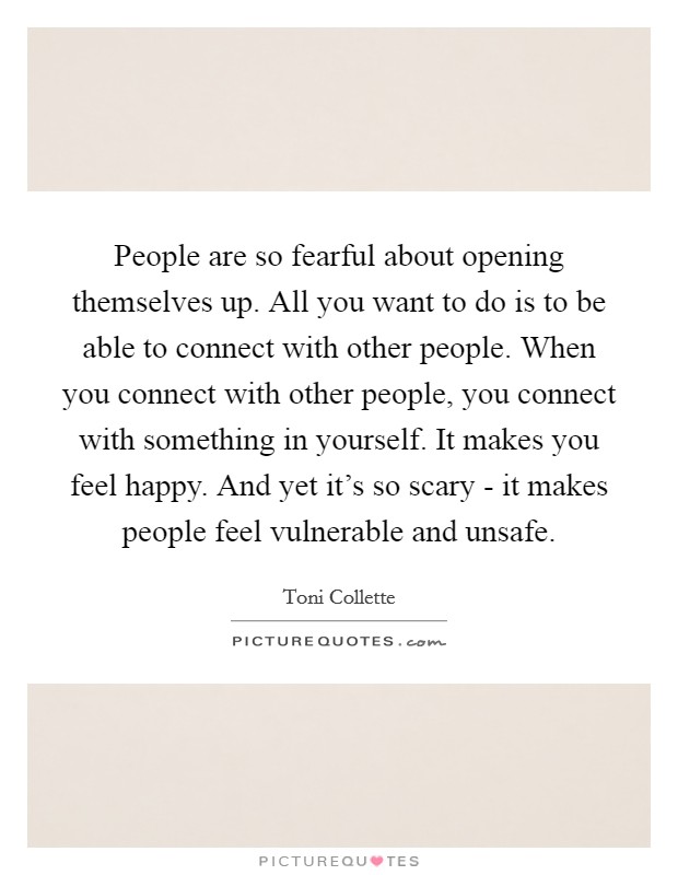 People are so fearful about opening themselves up. All you want to do is to be able to connect with other people. When you connect with other people, you connect with something in yourself. It makes you feel happy. And yet it's so scary - it makes people feel vulnerable and unsafe. Picture Quote #1