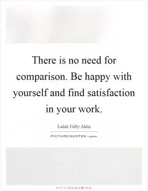 There is no need for comparison. Be happy with yourself and find satisfaction in your work Picture Quote #1