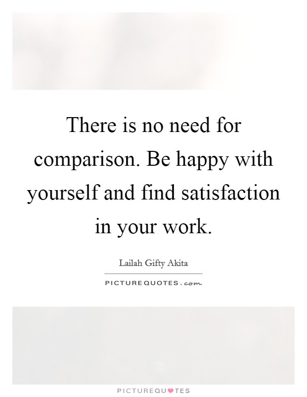 There is no need for comparison. Be happy with yourself and find satisfaction in your work. Picture Quote #1