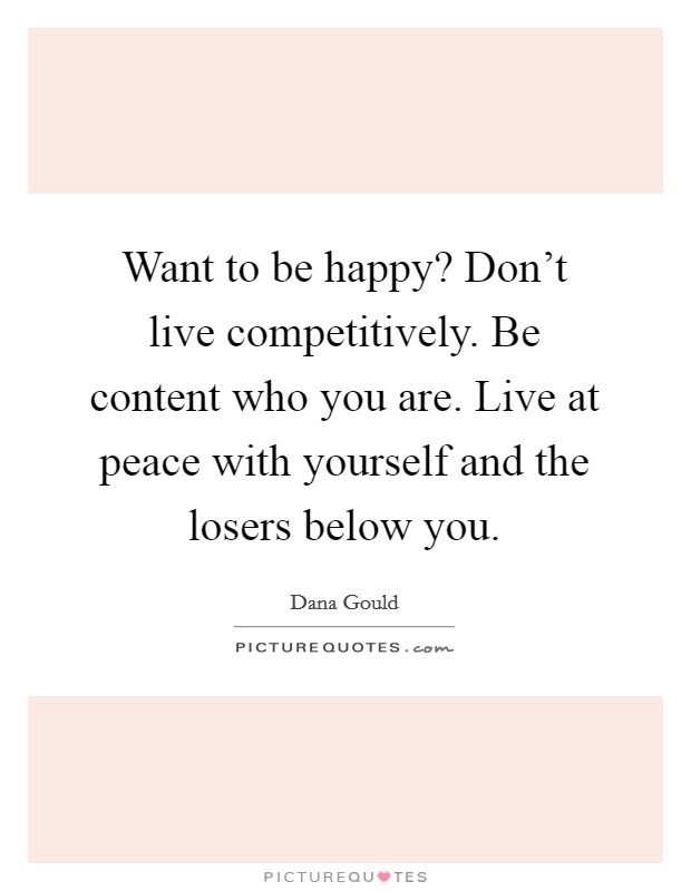 Want to be happy? Don't live competitively. Be content who you are. Live at peace with yourself and the losers below you. Picture Quote #1