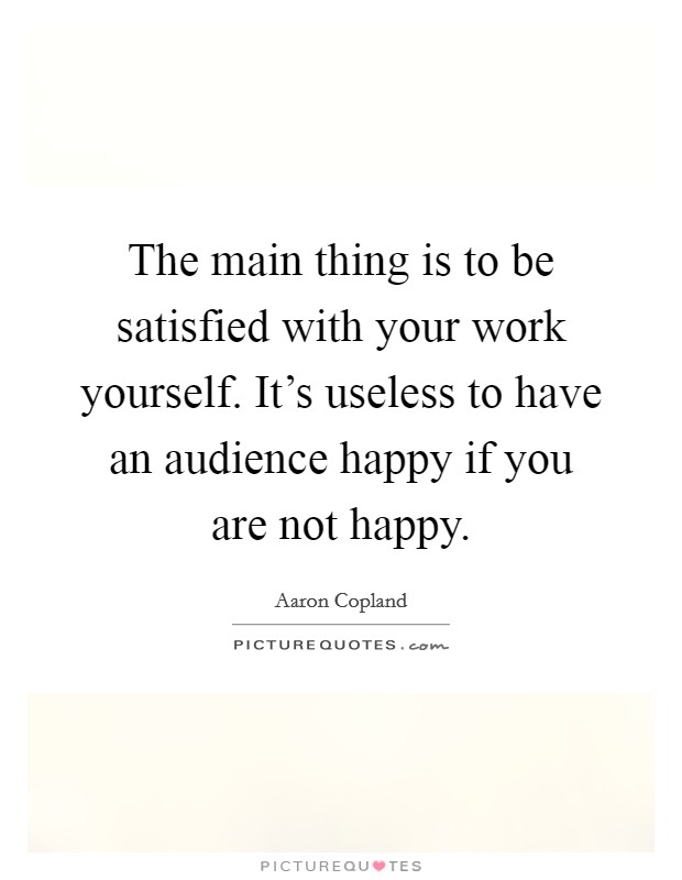 The main thing is to be satisfied with your work yourself. It's useless to have an audience happy if you are not happy. Picture Quote #1
