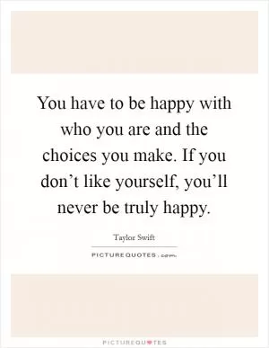 You have to be happy with who you are and the choices you make. If you don’t like yourself, you’ll never be truly happy Picture Quote #1
