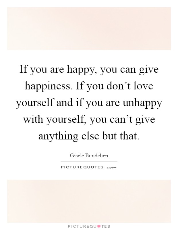 If you are happy, you can give happiness. If you don't love yourself and if you are unhappy with yourself, you can't give anything else but that. Picture Quote #1
