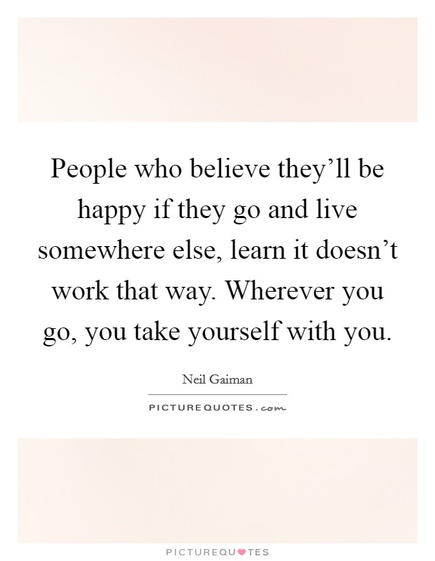 People who believe they'll be happy if they go and live somewhere else, learn it doesn't work that way. Wherever you go, you take yourself with you. Picture Quote #1