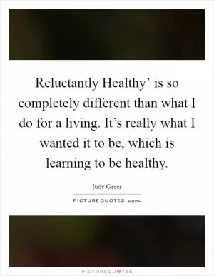 Reluctantly Healthy’ is so completely different than what I do for a living. It’s really what I wanted it to be, which is learning to be healthy Picture Quote #1