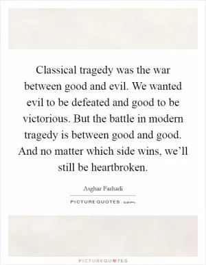 Classical tragedy was the war between good and evil. We wanted evil to be defeated and good to be victorious. But the battle in modern tragedy is between good and good. And no matter which side wins, we’ll still be heartbroken Picture Quote #1