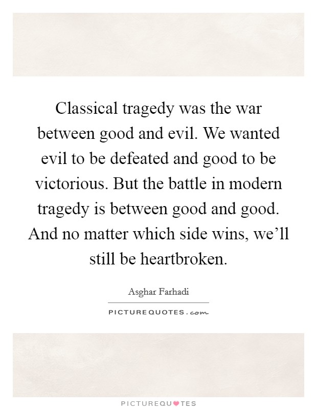Classical tragedy was the war between good and evil. We wanted evil to be defeated and good to be victorious. But the battle in modern tragedy is between good and good. And no matter which side wins, we'll still be heartbroken. Picture Quote #1