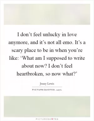 I don’t feel unlucky in love anymore, and it’s not all emo. It’s a scary place to be in when you’re like: ‘What am I supposed to write about now? I don’t feel heartbroken, so now what?’ Picture Quote #1