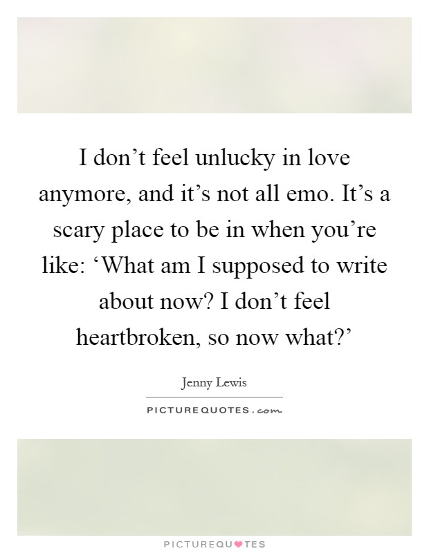 I don't feel unlucky in love anymore, and it's not all emo. It's a scary place to be in when you're like: ‘What am I supposed to write about now? I don't feel heartbroken, so now what?' Picture Quote #1