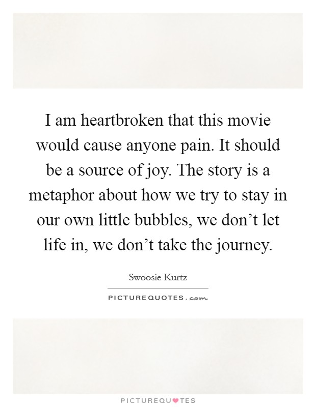 I am heartbroken that this movie would cause anyone pain. It should be a source of joy. The story is a metaphor about how we try to stay in our own little bubbles, we don't let life in, we don't take the journey. Picture Quote #1