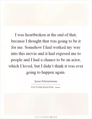 I was heartbroken at the end of that, because I thought that was going to be it for me. Somehow I had worked my way into this movie and it had exposed me to people and I had a chance to be an actor, which I loved, but I didn’t think it was ever going to happen again Picture Quote #1