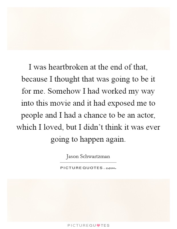 I was heartbroken at the end of that, because I thought that was going to be it for me. Somehow I had worked my way into this movie and it had exposed me to people and I had a chance to be an actor, which I loved, but I didn't think it was ever going to happen again. Picture Quote #1