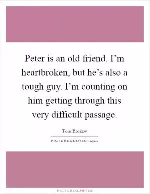Peter is an old friend. I’m heartbroken, but he’s also a tough guy. I’m counting on him getting through this very difficult passage Picture Quote #1
