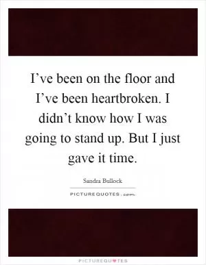 I’ve been on the floor and I’ve been heartbroken. I didn’t know how I was going to stand up. But I just gave it time Picture Quote #1