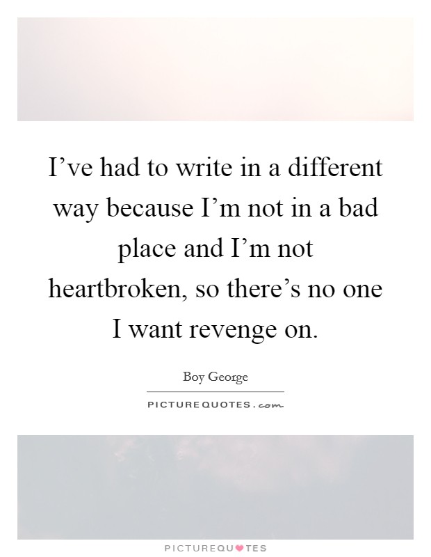 I've had to write in a different way because I'm not in a bad place and I'm not heartbroken, so there's no one I want revenge on. Picture Quote #1