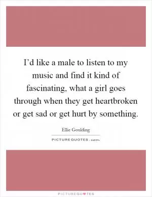 I’d like a male to listen to my music and find it kind of fascinating, what a girl goes through when they get heartbroken or get sad or get hurt by something Picture Quote #1