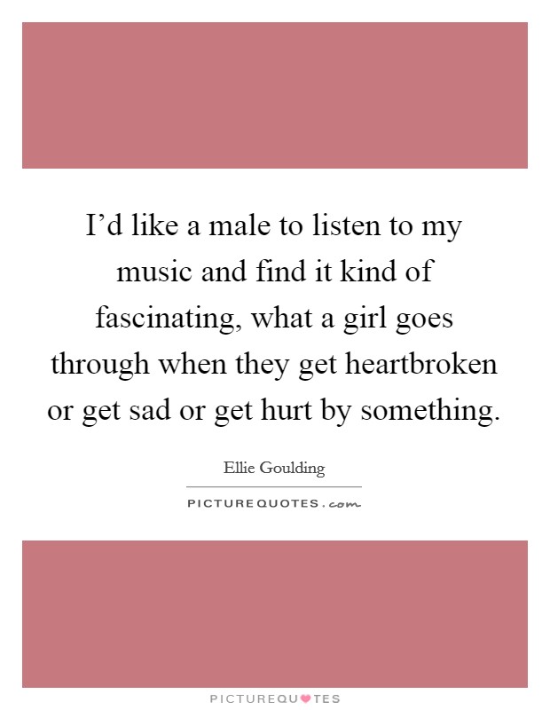 I'd like a male to listen to my music and find it kind of fascinating, what a girl goes through when they get heartbroken or get sad or get hurt by something. Picture Quote #1