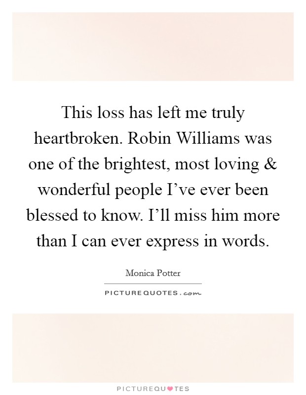 This loss has left me truly heartbroken. Robin Williams was one of the brightest, most loving and wonderful people I've ever been blessed to know. I'll miss him more than I can ever express in words. Picture Quote #1
