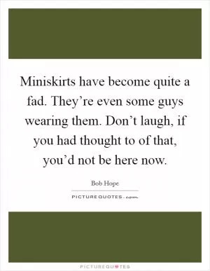 Miniskirts have become quite a fad. They’re even some guys wearing them. Don’t laugh, if you had thought to of that, you’d not be here now Picture Quote #1