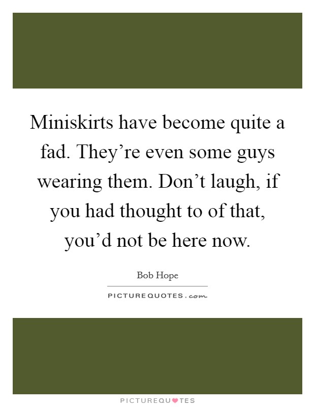 Miniskirts have become quite a fad. They're even some guys wearing them. Don't laugh, if you had thought to of that, you'd not be here now. Picture Quote #1