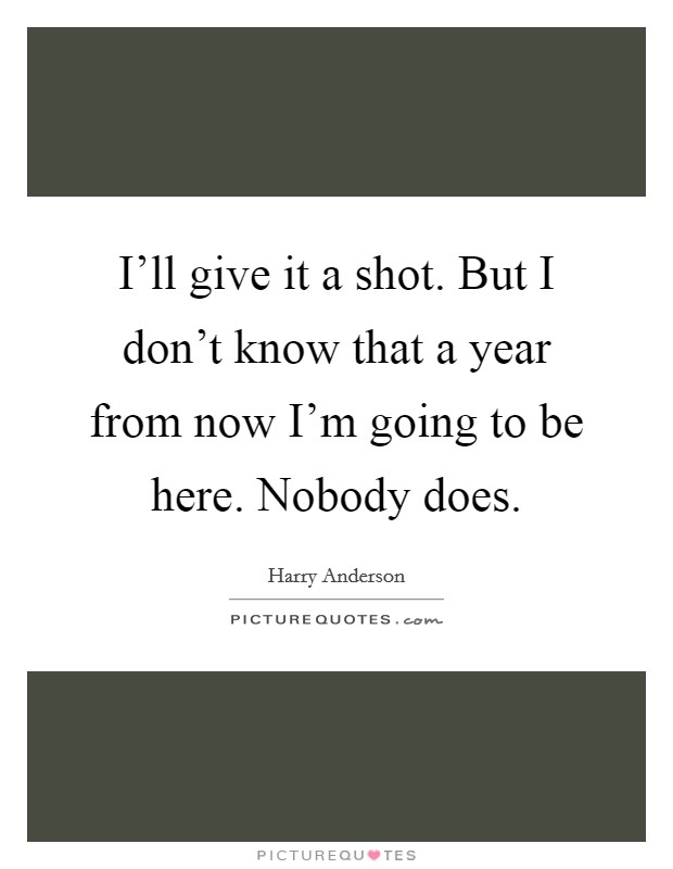 I'll give it a shot. But I don't know that a year from now I'm going to be here. Nobody does. Picture Quote #1