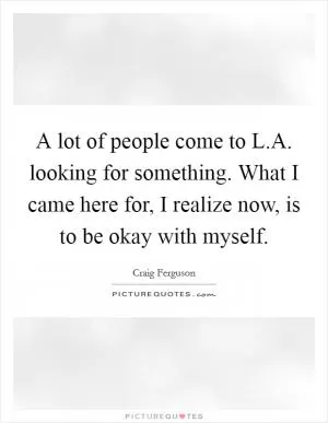 A lot of people come to L.A. looking for something. What I came here for, I realize now, is to be okay with myself Picture Quote #1