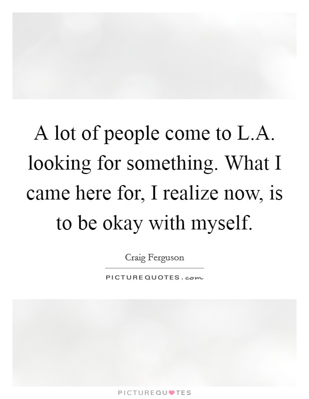 A lot of people come to L.A. looking for something. What I came here for, I realize now, is to be okay with myself. Picture Quote #1