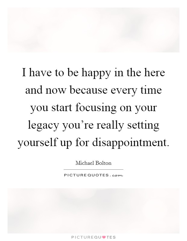 I have to be happy in the here and now because every time you start focusing on your legacy you're really setting yourself up for disappointment. Picture Quote #1