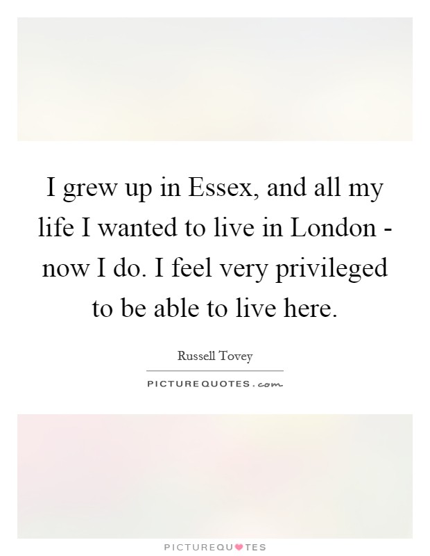 I grew up in Essex, and all my life I wanted to live in London - now I do. I feel very privileged to be able to live here. Picture Quote #1