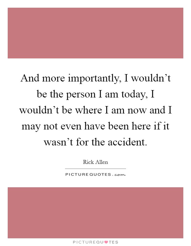 And more importantly, I wouldn't be the person I am today, I wouldn't be where I am now and I may not even have been here if it wasn't for the accident. Picture Quote #1