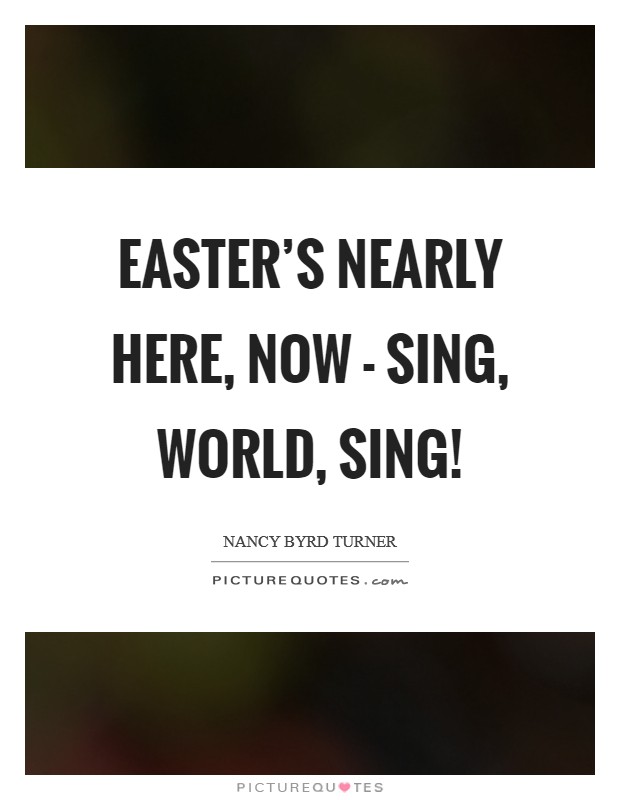Easter's nearly here, now - Sing, world, sing! Picture Quote #1