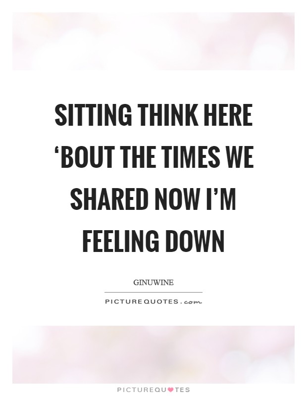 Sitting think here ‘Bout the times we shared Now I'm feeling down Picture Quote #1