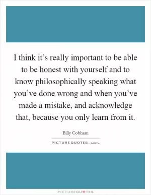 I think it’s really important to be able to be honest with yourself and to know philosophically speaking what you’ve done wrong and when you’ve made a mistake, and acknowledge that, because you only learn from it Picture Quote #1