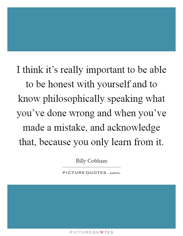 I think it's really important to be able to be honest with yourself and to know philosophically speaking what you've done wrong and when you've made a mistake, and acknowledge that, because you only learn from it. Picture Quote #1