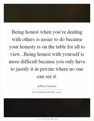 Being honest when you’re dealing with others is easier to do because your honesty is on the table for all to view...Being honest with yourself is more difficult because you only have to justify it in private where no one can see it Picture Quote #1