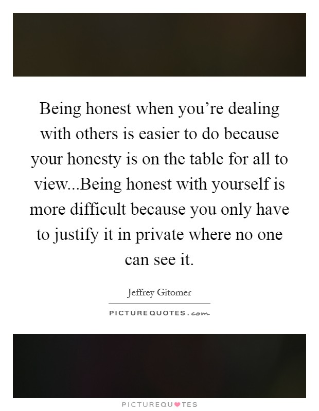 Being honest when you're dealing with others is easier to do because your honesty is on the table for all to view...Being honest with yourself is more difficult because you only have to justify it in private where no one can see it. Picture Quote #1