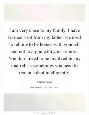 I am very close to my family. I have learned a lot from my father. He used to tell me to be honest with yourself and not to argue with your seniors. You don’t need to be involved in any quarrel, as sometimes you need to remain silent intelligently Picture Quote #1
