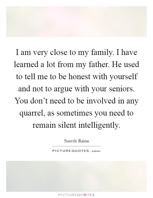 I am very close to my family. I have learned a lot from my father. He used to tell me to be honest with yourself and not to argue with your seniors. You don't need to be involved in any quarrel, as sometimes you need to remain silent intelligently. Picture Quote #1
