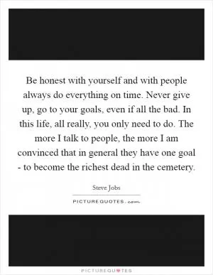Be honest with yourself and with people always do everything on time. Never give up, go to your goals, even if all the bad. In this life, all really, you only need to do. The more I talk to people, the more I am convinced that in general they have one goal - to become the richest dead in the cemetery Picture Quote #1