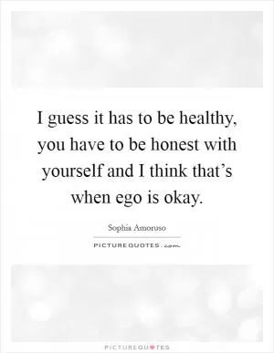 I guess it has to be healthy, you have to be honest with yourself and I think that’s when ego is okay Picture Quote #1