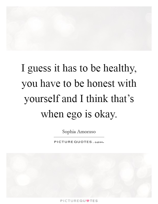 I guess it has to be healthy, you have to be honest with yourself and I think that's when ego is okay. Picture Quote #1