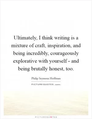 Ultimately, I think writing is a mixture of craft, inspiration, and being incredibly, courageously explorative with yourself - and being brutally honest, too Picture Quote #1