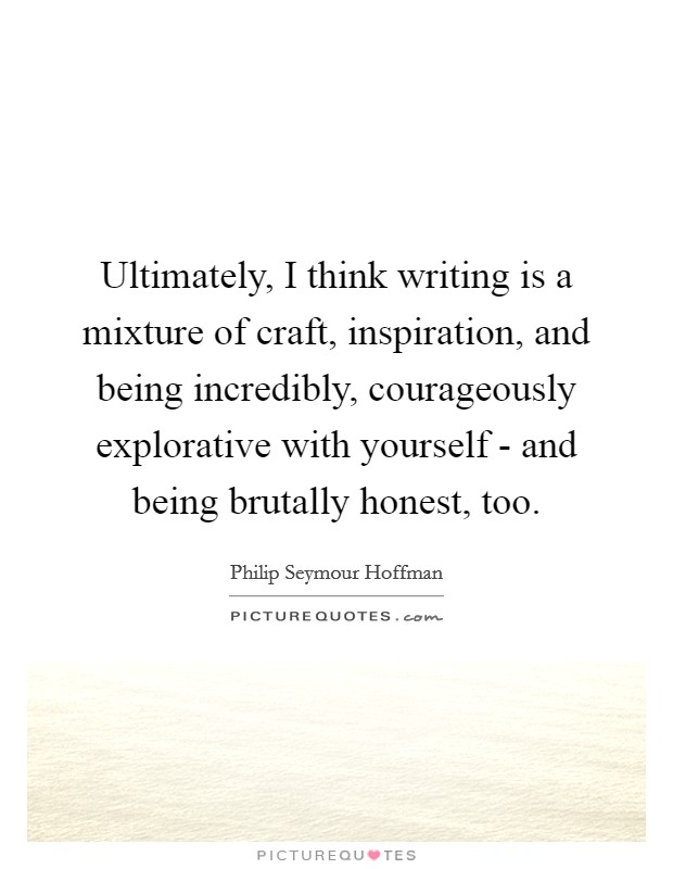 Ultimately, I think writing is a mixture of craft, inspiration, and being incredibly, courageously explorative with yourself - and being brutally honest, too. Picture Quote #1