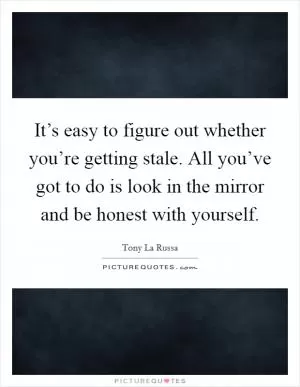 It’s easy to figure out whether you’re getting stale. All you’ve got to do is look in the mirror and be honest with yourself Picture Quote #1