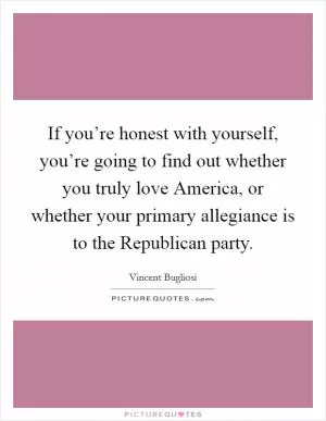If you’re honest with yourself, you’re going to find out whether you truly love America, or whether your primary allegiance is to the Republican party Picture Quote #1