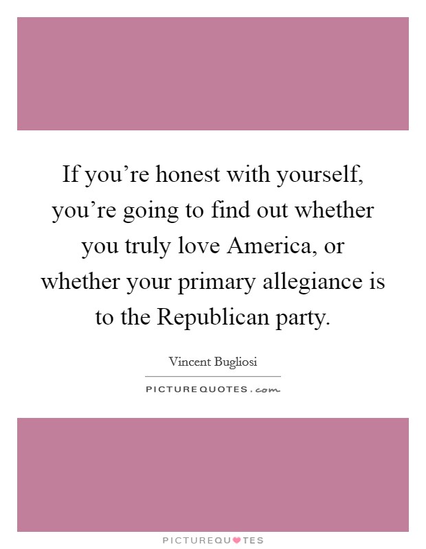 If you're honest with yourself, you're going to find out whether you truly love America, or whether your primary allegiance is to the Republican party. Picture Quote #1