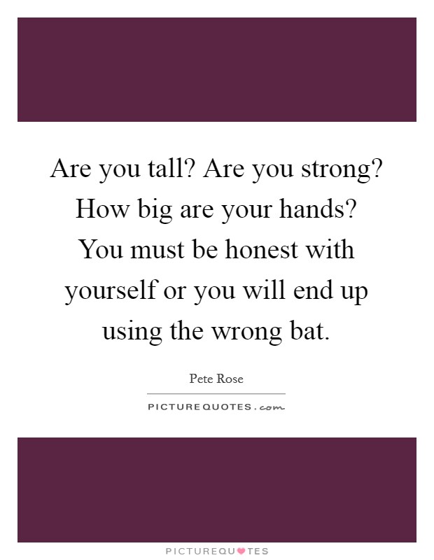 Are you tall? Are you strong? How big are your hands? You must be honest with yourself or you will end up using the wrong bat. Picture Quote #1