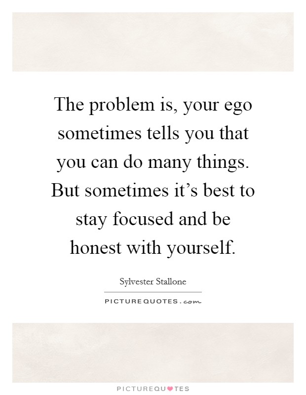 The problem is, your ego sometimes tells you that you can do many things. But sometimes it's best to stay focused and be honest with yourself. Picture Quote #1